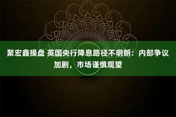 聚宏鑫操盘 英国央行降息路径不明朗：内部争议加剧，市场谨慎观望