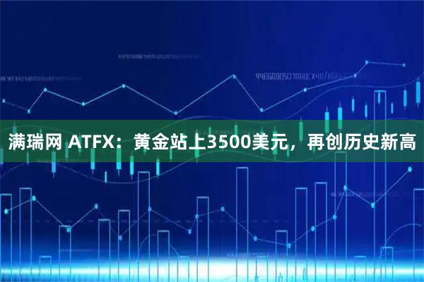 满瑞网 ATFX：黄金站上3500美元，再创历史新高