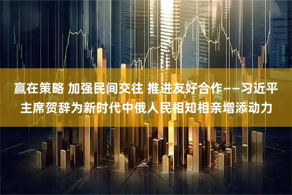 赢在策略 加强民间交往 推进友好合作——习近平主席贺辞为新时代中俄人民相知相亲增添动力