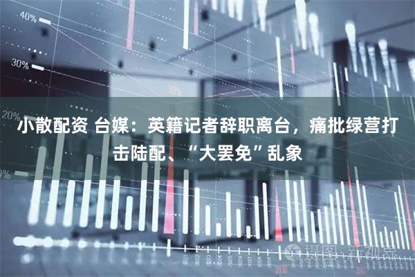 小散配资 台媒：英籍记者辞职离台，痛批绿营打击陆配、“大罢免”乱象