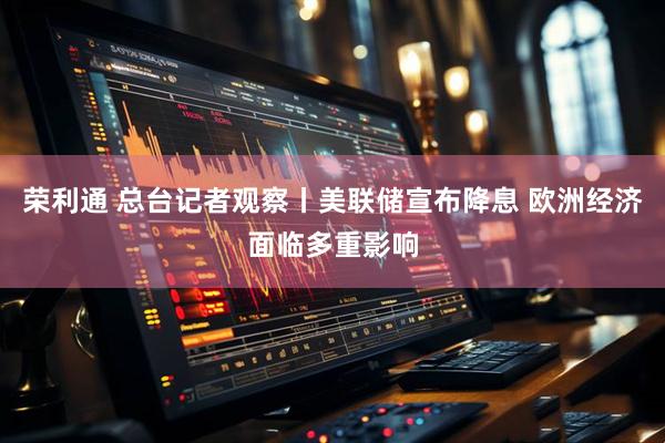 荣利通 总台记者观察丨美联储宣布降息 欧洲经济面临多重影响