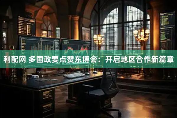 利配网 多国政要点赞东博会：开启地区合作新篇章