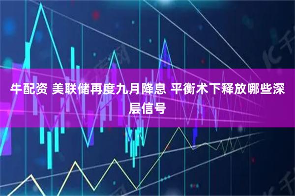 牛配资 美联储再度九月降息 平衡术下释放哪些深层信号