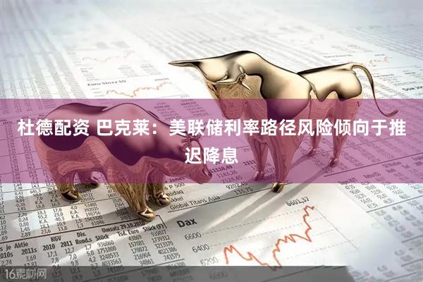 杜德配资 巴克莱：美联储利率路径风险倾向于推迟降息