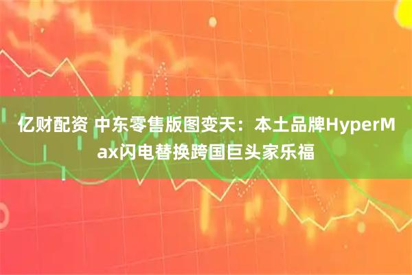 亿财配资 中东零售版图变天：本土品牌HyperMax闪电替换跨国巨头家乐福