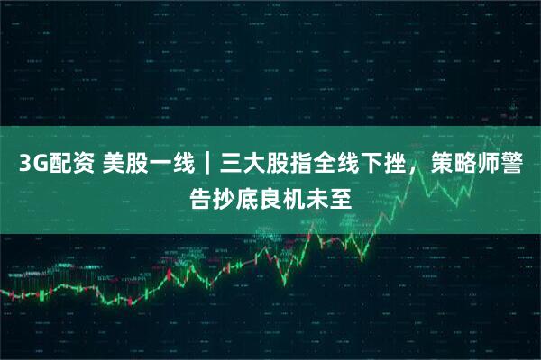 3G配资 美股一线｜三大股指全线下挫，策略师警告抄底良机未至