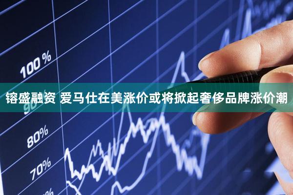 镕盛融资 爱马仕在美涨价或将掀起奢侈品牌涨价潮