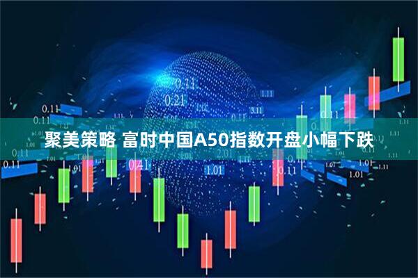 聚美策略 富时中国A50指数开盘小幅下跌