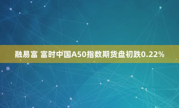 融易富 富时中国A50指数期货盘初跌0.22%