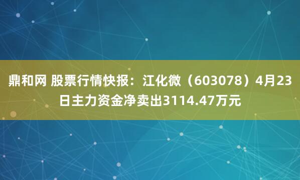 鼎和网 股票行情快报：江化微（603078）4月23日主力资金净卖出3114.47万元
