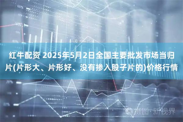 红牛配资 2025年5月2日全国主要批发市场当归片(片形大、片形好、没有掺入股子片的)价格行情