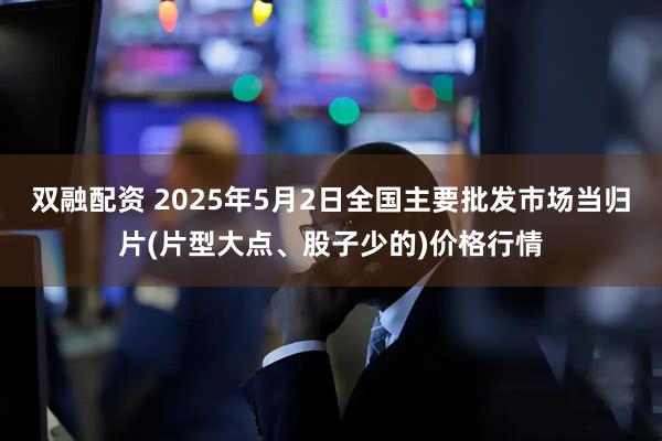 双融配资 2025年5月2日全国主要批发市场当归片(片型大点、股子少的)价格行情