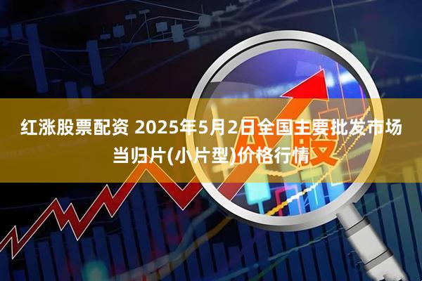 红涨股票配资 2025年5月2日全国主要批发市场当归片(小片型)价格行情