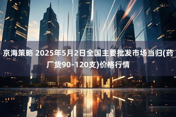 京海策略 2025年5月2日全国主要批发市场当归(药厂货90-120支)价格行情
