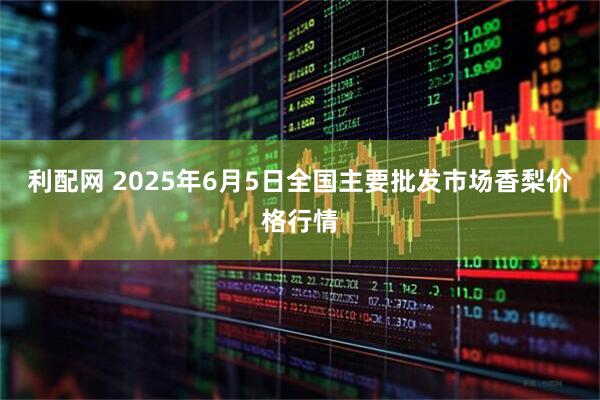 利配网 2025年6月5日全国主要批发市场香梨价格行情