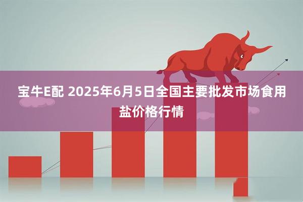 宝牛E配 2025年6月5日全国主要批发市场食用盐价格行情