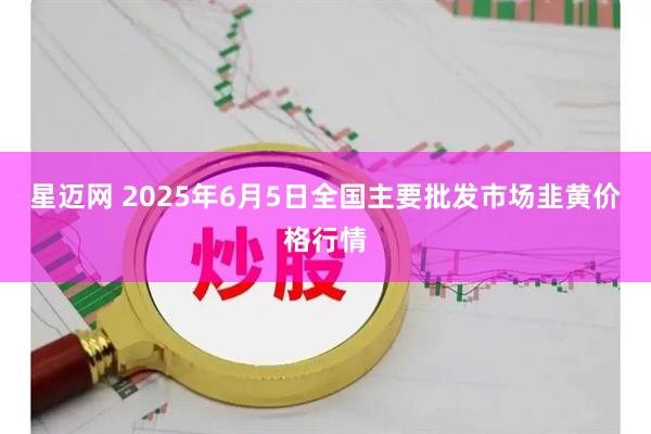 星迈网 2025年6月5日全国主要批发市场韭黄价格行情