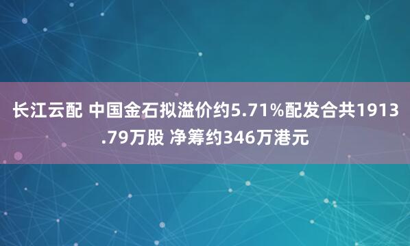 长江云配 中国金石拟溢价约5.71%配发合共1913.79万股 净筹约346万港元