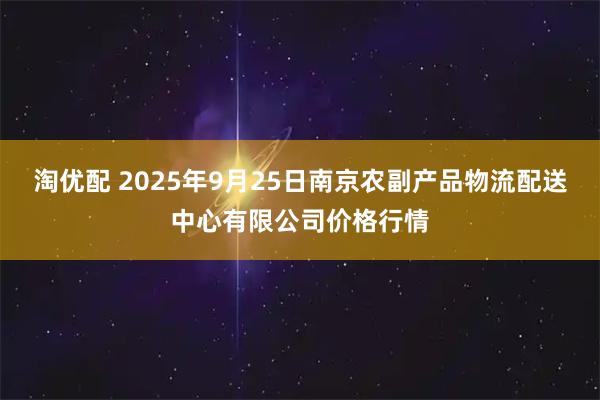 淘优配 2025年9月25日南京农副产品物流配送中心有限公司价格行情