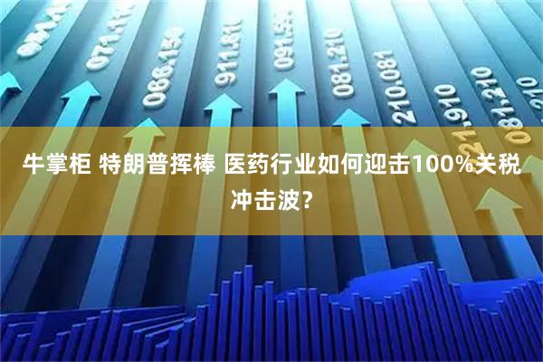 牛掌柜 特朗普挥棒 医药行业如何迎击100%关税冲击波？