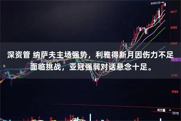 深资管 纳萨夫主场强势，利雅得新月因伤力不足面临挑战，亚冠强弱对话悬念十足。