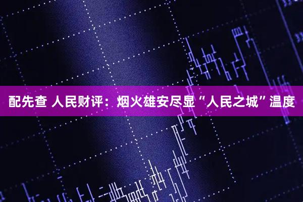 配先查 人民财评：烟火雄安尽显“人民之城”温度