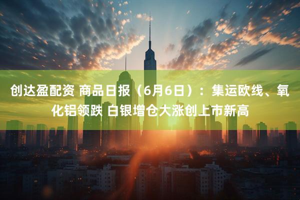 创达盈配资 商品日报（6月6日）：集运欧线、氧化铝领跌 白银增仓大涨创上市新高