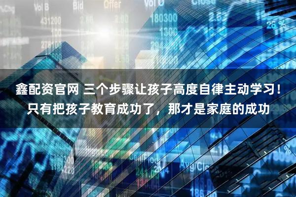 鑫配资官网 三个步骤让孩子高度自律主动学习！只有把孩子教育成功了，那才是家庭的成功