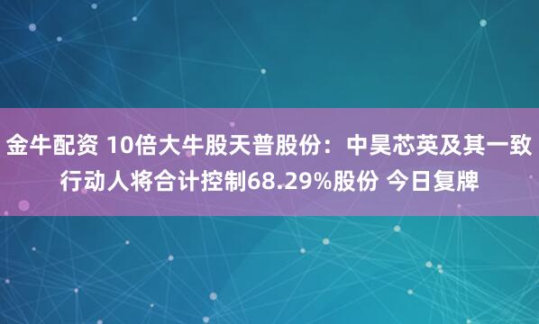 金牛配资 10倍大牛股天普股份:中昊芯英及其一致行动人将合计控制68.29%股份 今日复牌
