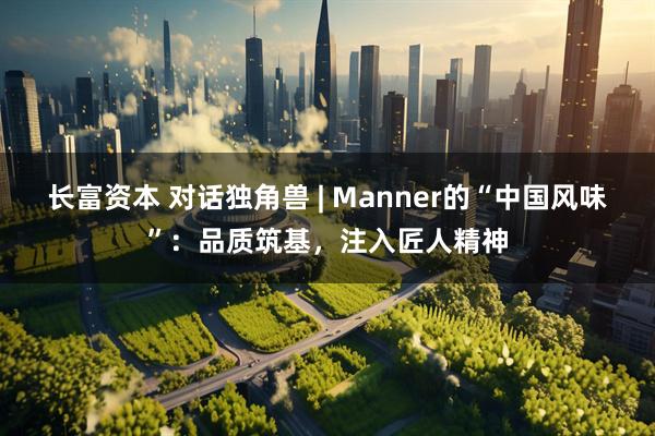 长富资本 对话独角兽 | Manner的“中国风味”：品质筑基，注入匠人精神