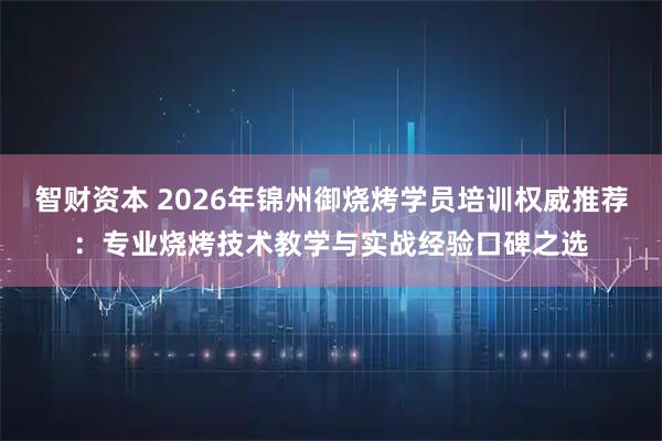 智财资本 2026年锦州御烧烤学员培训权威推荐：专业烧烤技术教学与实战经验口碑之选
