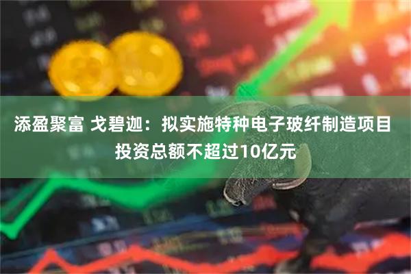 添盈聚富 戈碧迦：拟实施特种电子玻纤制造项目 投资总额不超过10亿元