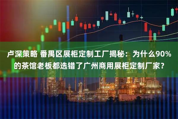 卢深策略 番禺区展柜定制工厂揭秘：为什么90%的茶馆老板都选错了广州商用展柜定制厂家？