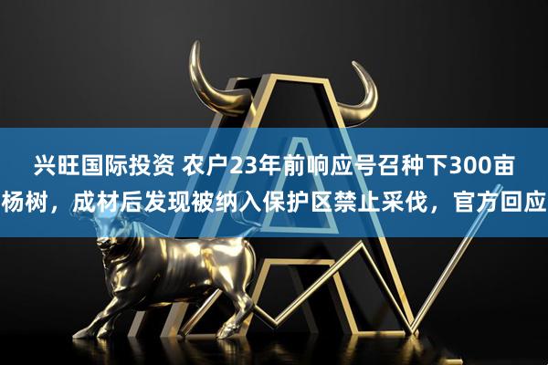 兴旺国际投资 农户23年前响应号召种下300亩杨树，成材后发现被纳入保护区禁止采伐，官方回应