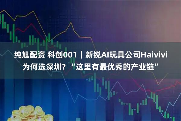 纯旭配资 科创001｜新锐AI玩具公司Haivivi为何选深圳？“这里有最优秀的产业链”