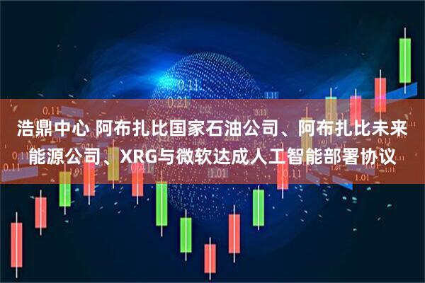 浩鼎中心 阿布扎比国家石油公司、阿布扎比未来能源公司、XRG与微软达成人工智能部署协议