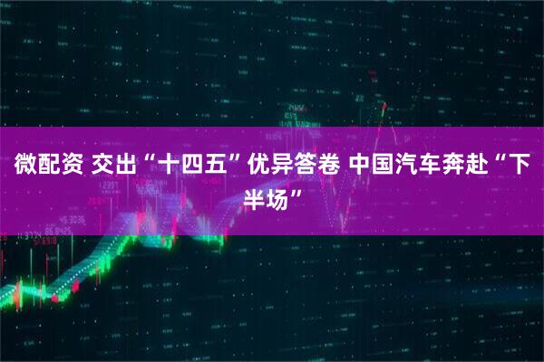 微配资 交出“十四五”优异答卷 中国汽车奔赴“下半场”