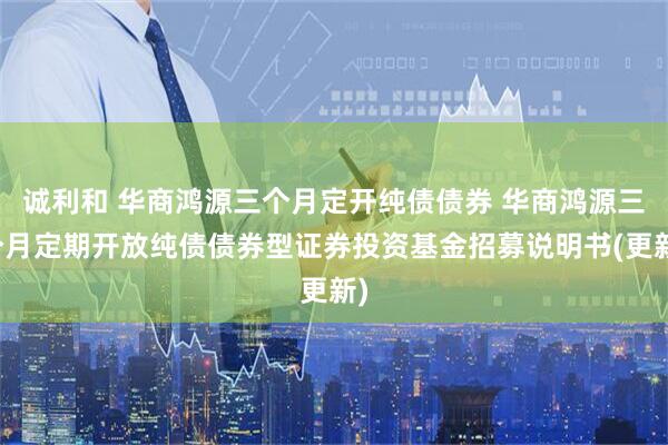 诚利和 华商鸿源三个月定开纯债债券 华商鸿源三个月定期开放纯债债券型证券投资基金招募说明书(更新)