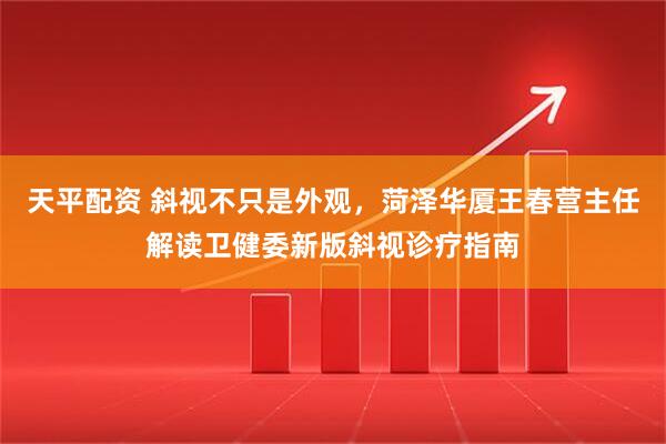 天平配资 斜视不只是外观，菏泽华厦王春营主任解读卫健委新版斜视诊疗指南