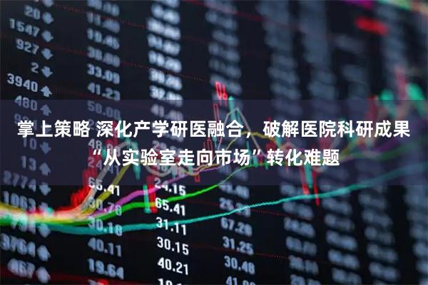 掌上策略 深化产学研医融合，破解医院科研成果“从实验室走向市场”转化难题