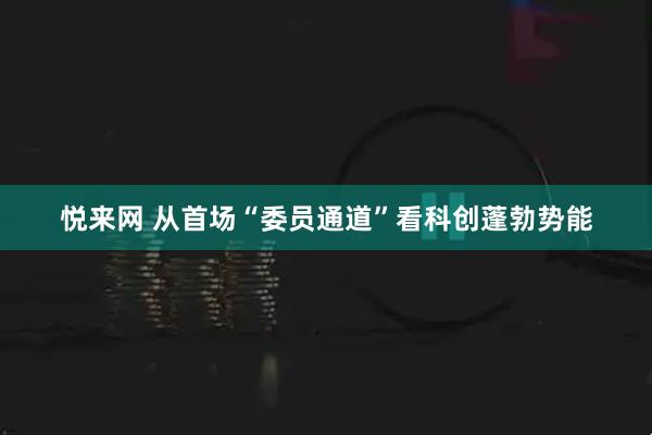 悦来网 从首场“委员通道”看科创蓬勃势能