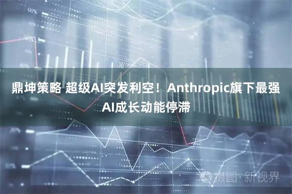 鼎坤策略 超级AI突发利空！Anthropic旗下最强AI成长动能停滞